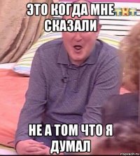 это когда мне сказали не а том что я думал