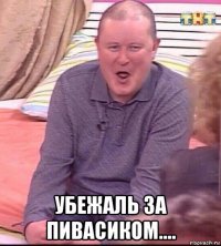  убежаль за пивасиком....