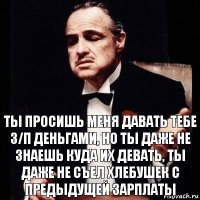 Ты просишь меня давать тебе З/П деньгами, но ты даже не знаешь куда их девать, ты даже не съел хлебушек с предыдущей зарплаты