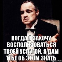 когда я захочу воспользоваться твоей услугой, я дам тебе об этом знать