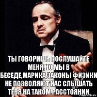 ТЫ говоришь послушайте меня,но мы в Беседе,Марика,законы физики не позволяют нас слышать тебя на таком расстоянии