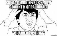 когда первый урок и друг звонит и спрашивает "скажеш уроки?"