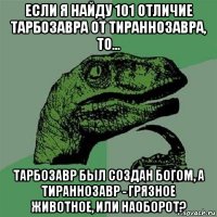 если я найду 101 отличие тарбозавра от тираннозавра, то... тарбозавр был создан богом, а тираннозавр - грязное животное, или наоборот?