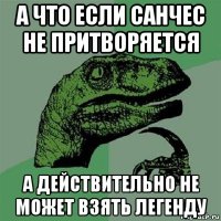 а что если санчес не притворяется а действительно не может взять легенду