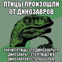 птицы произошли от динозавров значит птицы это динозавры, а динозавры - это птицы, и у динозавров есть пееееерья.