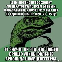 если ти-рекс превосходит трицератопса по всем боевым показателям, и поэтому у него нет ни единого шанса против трица то значит ли это, что любой дрищ с улицы сильнее арнольда шварценеггера?