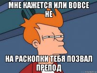 мне кажется или вовсе не на раскопки тебя позвал препод