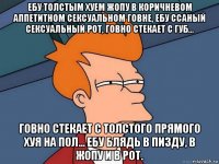 ебу толстым хуем жопу в коричневом аппетитном сексуальном говне, ебу ссаный сексуальный рот, говно стекает с губ... говно стекает с толстого прямого хуя на пол... ебу блядь в пизду, в жопу и в рот.