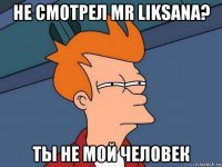 не смотрел mr liksana? ты не мой человек