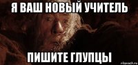 я ваш новый учитель пишите глупцы