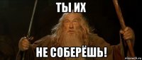 ты их не соберёшь!