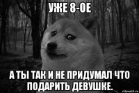 уже 8-ое а ты так и не придумал что подарить девушке.