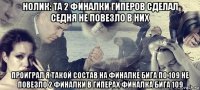 нолик: та 2 финалки гиперов сделал седня не повезло в них проиграл я такой состав на финалке бига по 109 не повезло 2 финалки в гиперах финалка бига 109