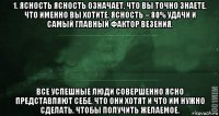 1. ясность ясность означает, что вы точно знаете, что именно вы хотите. ясность – 80% удачи и самый главный фактор везения. все успешные люди совершенно ясно представляют себе, что они хотят и что им нужно сделать, чтобы получить желаемое.