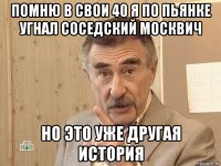 помню в свои 40 я по пьянке угнал соседский москвич но это уже другая история