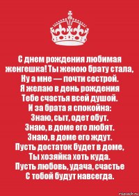 С днем рождения любимая женгешка! Ты женою брату стала,
Ну а мне — почти сестрой.
Я желаю в день рождения
Тебе счастья всей душой.
И за брата я спокойна:
Знаю, сыт, одет обут.
Знаю, в доме его любят.
Знаю, в доме его ждут.
Пусть достаток будет в доме,
Ты хозяйка хоть куда.
Пусть любовь, удача, счастье
С тобой будут навсегда.