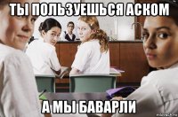 ты пользуешься аском а мы баварли