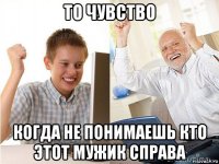 то чувство когда не понимаешь кто этот мужик справа