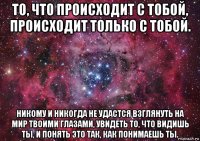 то, что происходит с тобой, происходит только с тобой. никому и никогда не удастся взглянуть на мир твоими глазами, увидеть то, что видишь ты, и понять это так, как понимаешь ты.