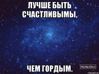 лучше быть счастливымы, чем гордым.