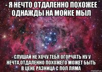 - я нечто отдаленно похожее однажды на мойке мыл - слушай не хочу тебя огорчать ну у нечта,отдаленно похожего может быть в цене разница с пол ляма