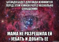 бл,надо будет для вида извинится перед этой хуйней [через несколько сообщений] мама не разрешила ей уебать и добить ее