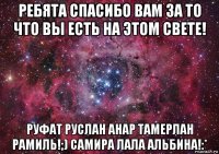 ребята спасибо вам за то что вы есть на этом свете! руфат руслан анар тамерлан рамиль!;) самира лала альбина!:*