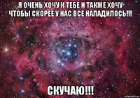 я очень хочу к тебе и также хочу чтобы скорее у нас все наладилось!!! скучаю!!!