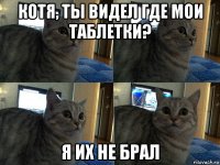 котя, ты видел где мои таблетки? я их не брал