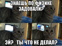 знаешь по физике задовали? эй?_ты что не делал?