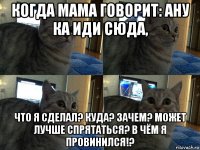 когда мама говорит: ану ка иди сюда, что я сделал? куда? зачем? может лучше спрятаться? в чём я провинился!?