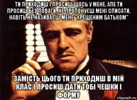 ти приходиш і просиш щось у мене, але ти просиш без поваги, не пропонуєш мені списати, навіть не називаєш мене "хрещеним батьком" замість цього ти приходиш в мій клас і просиш дати тобі чешки і форму