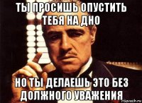 ты просишь опустить тебя на дно но ты делаешь это без должного уважения