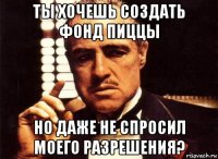 ты хочешь создать фонд пиццы но даже не спросил моего разрешения?