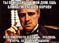 ты приходишь в мой дом, ешь блины, играешь в корову а потом просто уходишь... уходишь в ночь.. без шапки-ушанки.