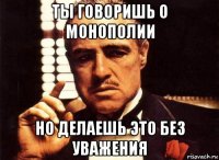 ты говоришь о монополии но делаешь это без уважения