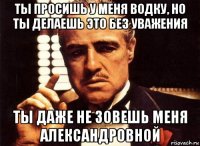 ты просишь у меня водку, но ты делаешь это без уважения ты даже не зовешь меня александровной