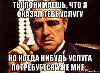 ты понимаешь, что я оказал тебе услугу но когда нибудь услуга потребуется уже мне...