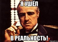 я ушёл в реальность!