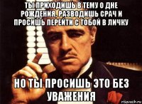 ты приходишь в тему о дне рождения, разводишь срач и просишь перейти с тобой в личку но ты просишь это без уважения