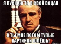 я пускаю тя в свой воцап а ты мне потом тупые картинки шлёшь!