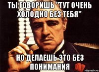 ты говоришь "тут очень холодно без тебя" но делаешь это без понимания