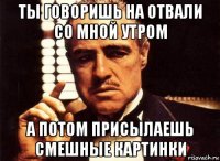 ты говоришь на отвали со мной утром а потом присылаешь смешные картинки