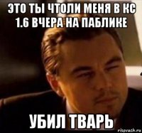 это ты чтоли меня в кс 1.6 вчера на паблике убил тварь