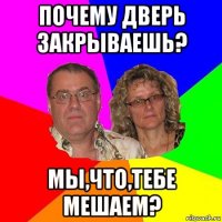 почему дверь закрываешь? мы,что,тебе мешаем?