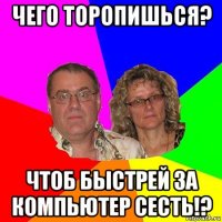 чего торопишься? чтоб быстрей за компьютер сесть!?