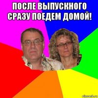 после выпускного сразу поедем домой! 