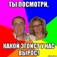 ты посмотри, какой эгоист у нас вырос!