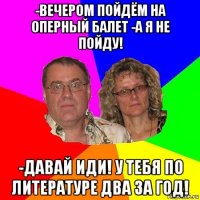 -вечером пойдём на оперный балет -а я не пойду! -давай иди! у тебя по литературе два за год!