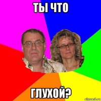 ты что глухой?